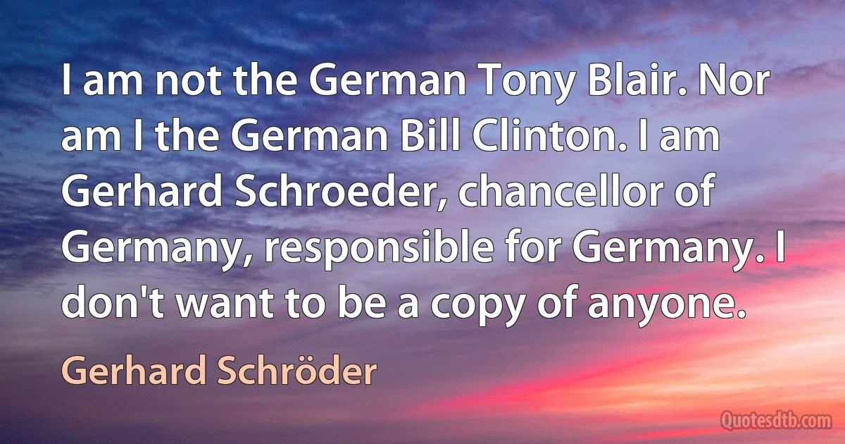 I am not the German Tony Blair. Nor am I the German Bill Clinton. I am Gerhard Schroeder, chancellor of Germany, responsible for Germany. I don't want to be a copy of anyone. (Gerhard Schröder)