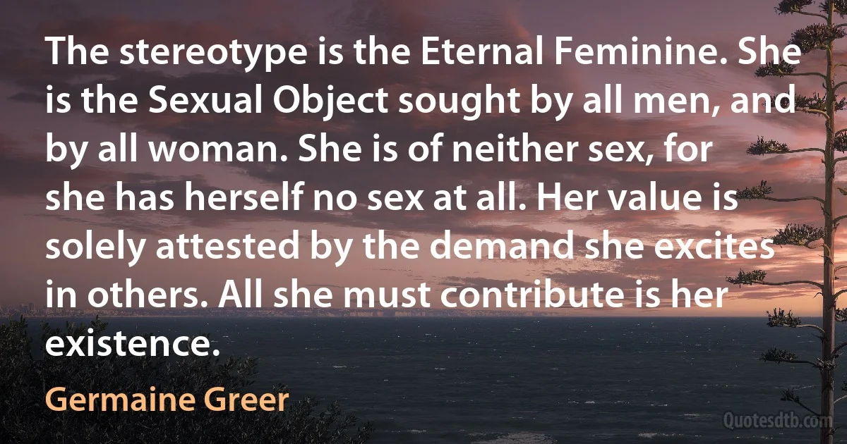 The stereotype is the Eternal Feminine. She is the Sexual Object sought by all men, and by all woman. She is of neither sex, for she has herself no sex at all. Her value is solely attested by the demand she excites in others. All she must contribute is her existence. (Germaine Greer)