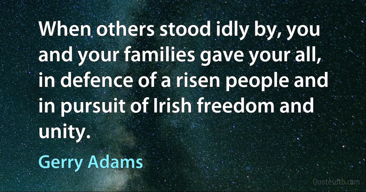 When others stood idly by, you and your families gave your all, in defence of a risen people and in pursuit of Irish freedom and unity. (Gerry Adams)