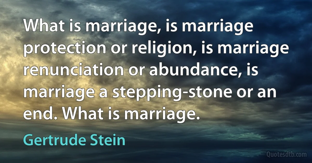 What is marriage, is marriage protection or religion, is marriage renunciation or abundance, is marriage a stepping-stone or an end. What is marriage. (Gertrude Stein)