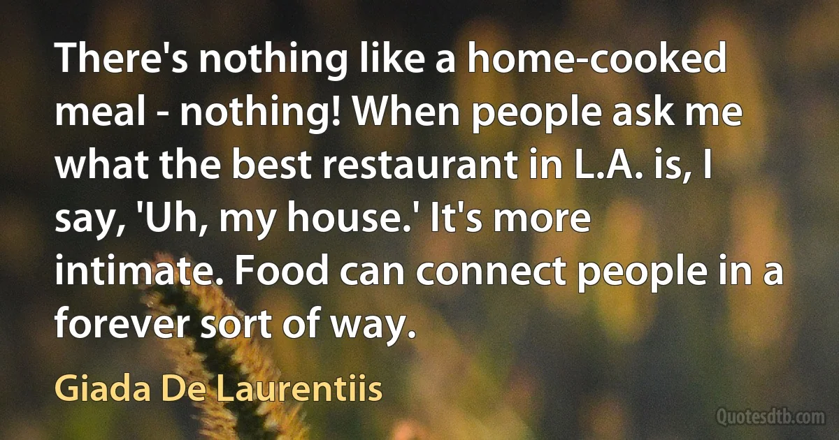 There's nothing like a home-cooked meal - nothing! When people ask me what the best restaurant in L.A. is, I say, 'Uh, my house.' It's more intimate. Food can connect people in a forever sort of way. (Giada De Laurentiis)