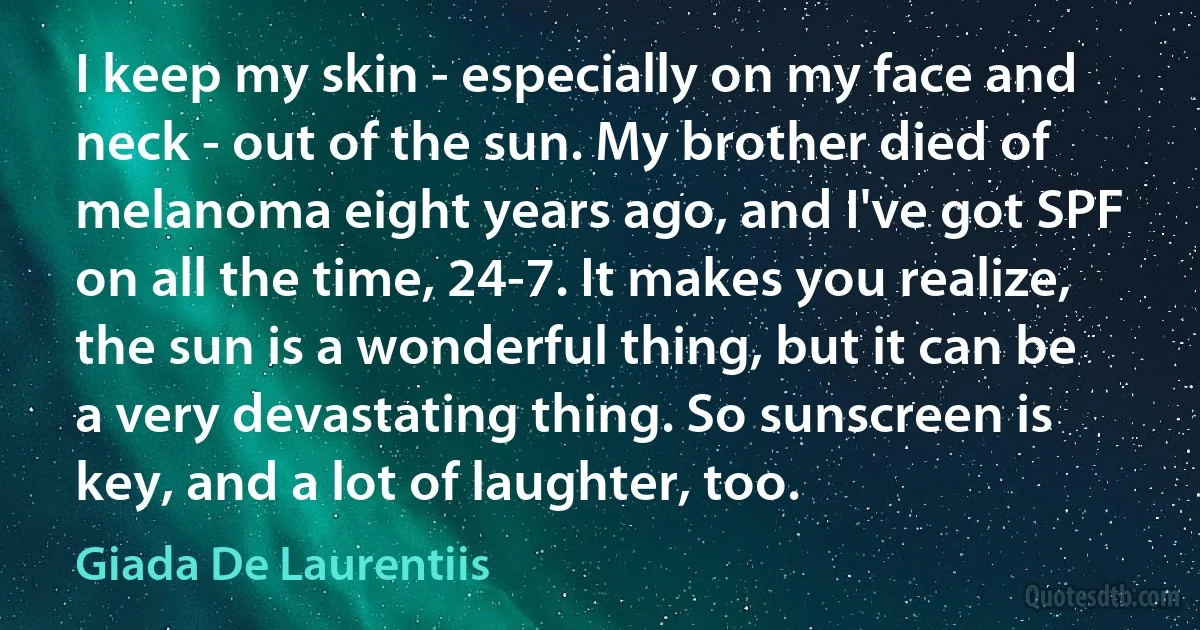 I keep my skin - especially on my face and neck - out of the sun. My brother died of melanoma eight years ago, and I've got SPF on all the time, 24-7. It makes you realize, the sun is a wonderful thing, but it can be a very devastating thing. So sunscreen is key, and a lot of laughter, too. (Giada De Laurentiis)