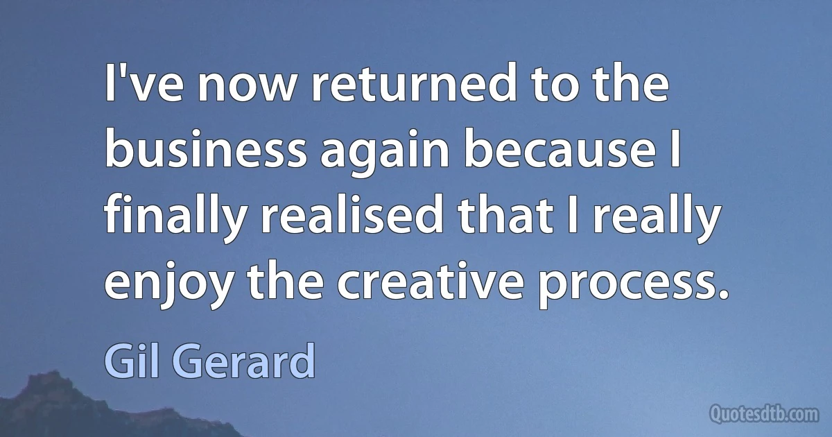 I've now returned to the business again because I finally realised that I really enjoy the creative process. (Gil Gerard)