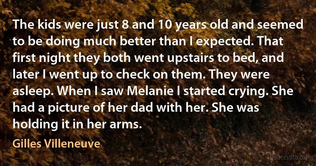 The kids were just 8 and 10 years old and seemed to be doing much better than I expected. That first night they both went upstairs to bed, and later I went up to check on them. They were asleep. When I saw Melanie I started crying. She had a picture of her dad with her. She was holding it in her arms. (Gilles Villeneuve)