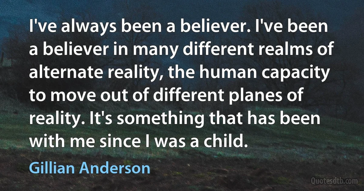 I've always been a believer. I've been a believer in many different realms of alternate reality, the human capacity to move out of different planes of reality. It's something that has been with me since I was a child. (Gillian Anderson)