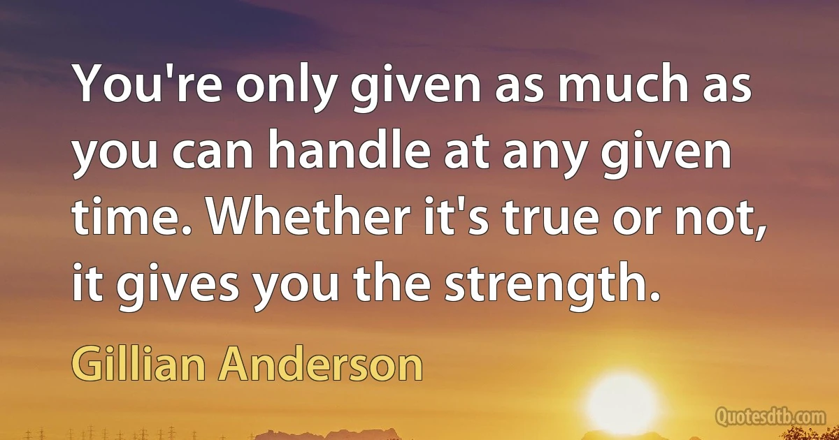 You're only given as much as you can handle at any given time. Whether it's true or not, it gives you the strength. (Gillian Anderson)