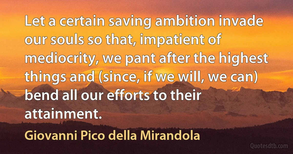 Let a certain saving ambition invade our souls so that, impatient of mediocrity, we pant after the highest things and (since, if we will, we can) bend all our efforts to their attainment. (Giovanni Pico della Mirandola)