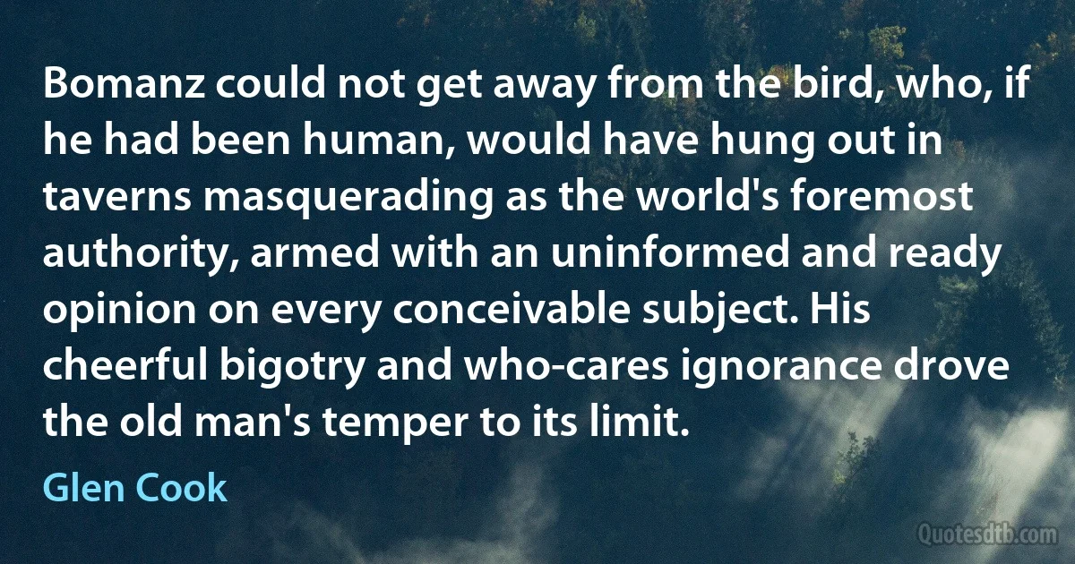Bomanz could not get away from the bird, who, if he had been human, would have hung out in taverns masquerading as the world's foremost authority, armed with an uninformed and ready opinion on every conceivable subject. His cheerful bigotry and who-cares ignorance drove the old man's temper to its limit. (Glen Cook)