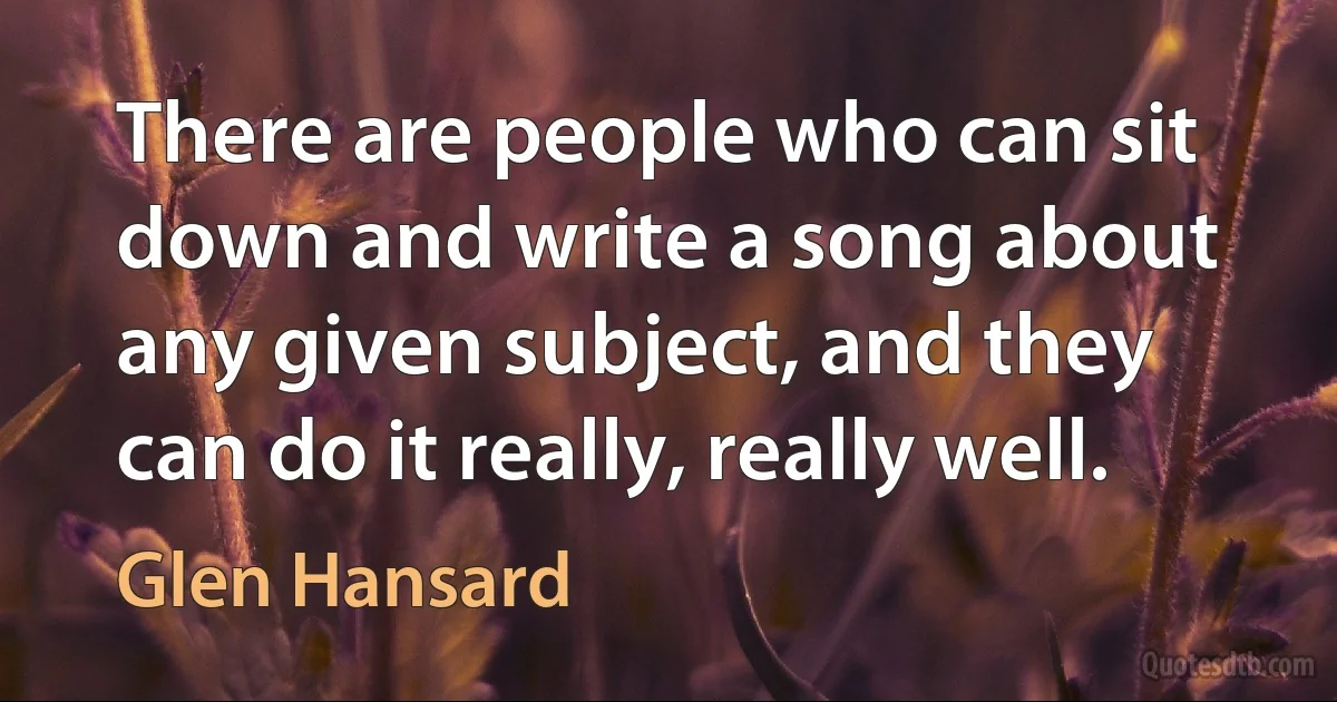 There are people who can sit down and write a song about any given subject, and they can do it really, really well. (Glen Hansard)