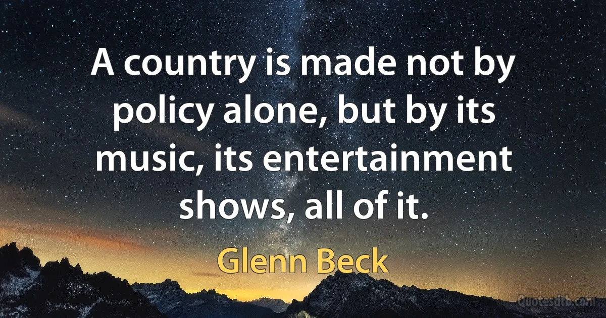 A country is made not by policy alone, but by its music, its entertainment shows, all of it. (Glenn Beck)