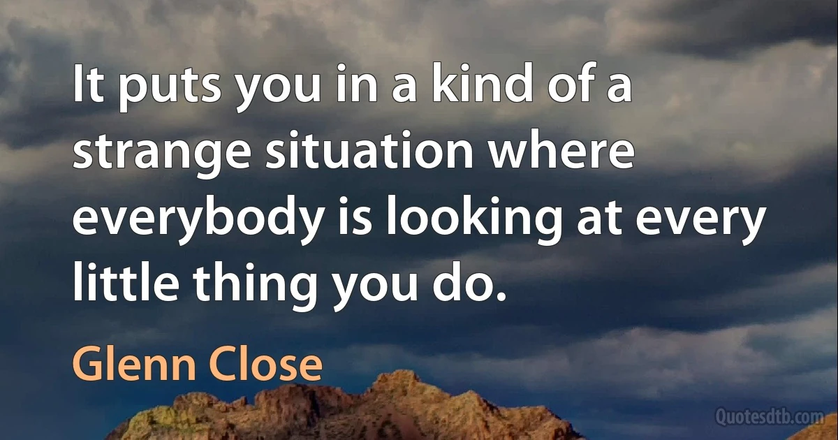 It puts you in a kind of a strange situation where everybody is looking at every little thing you do. (Glenn Close)