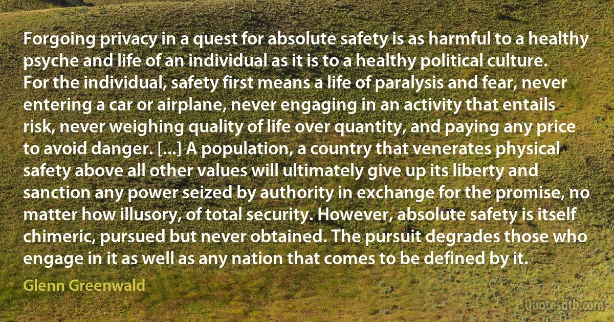 Forgoing privacy in a quest for absolute safety is as harmful to a healthy psyche and life of an individual as it is to a healthy political culture. For the individual, safety first means a life of paralysis and fear, never entering a car or airplane, never engaging in an activity that entails risk, never weighing quality of life over quantity, and paying any price to avoid danger. [...] A population, a country that venerates physical safety above all other values will ultimately give up its liberty and sanction any power seized by authority in exchange for the promise, no matter how illusory, of total security. However, absolute safety is itself chimeric, pursued but never obtained. The pursuit degrades those who engage in it as well as any nation that comes to be defined by it. (Glenn Greenwald)