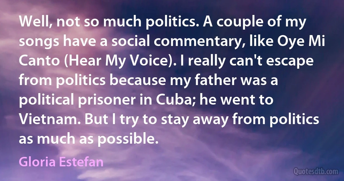 Well, not so much politics. A couple of my songs have a social commentary, like Oye Mi Canto (Hear My Voice). I really can't escape from politics because my father was a political prisoner in Cuba; he went to Vietnam. But I try to stay away from politics as much as possible. (Gloria Estefan)