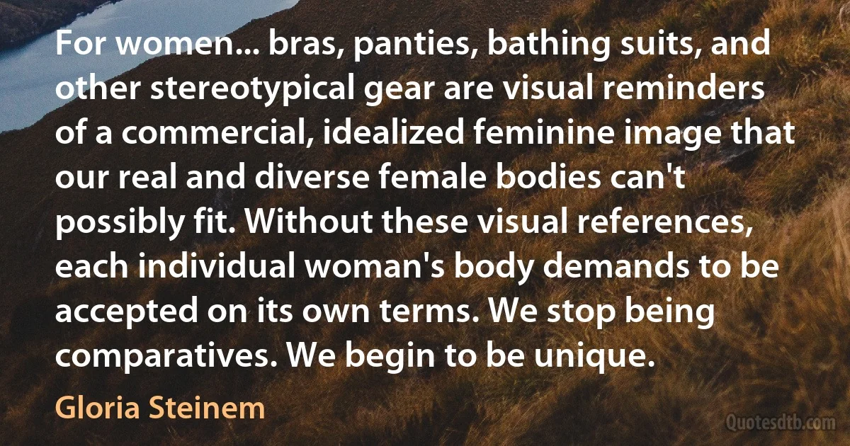 For women... bras, panties, bathing suits, and other stereotypical gear are visual reminders of a commercial, idealized feminine image that our real and diverse female bodies can't possibly fit. Without these visual references, each individual woman's body demands to be accepted on its own terms. We stop being comparatives. We begin to be unique. (Gloria Steinem)