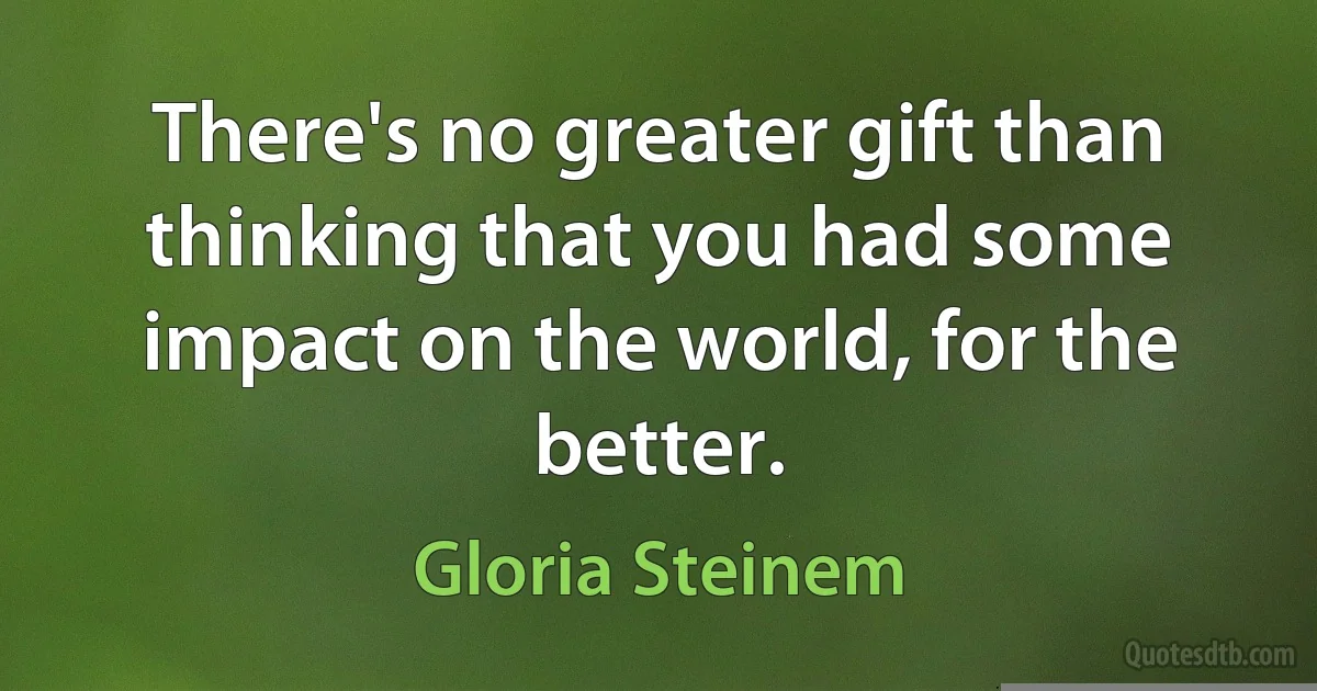 There's no greater gift than thinking that you had some impact on the world, for the better. (Gloria Steinem)