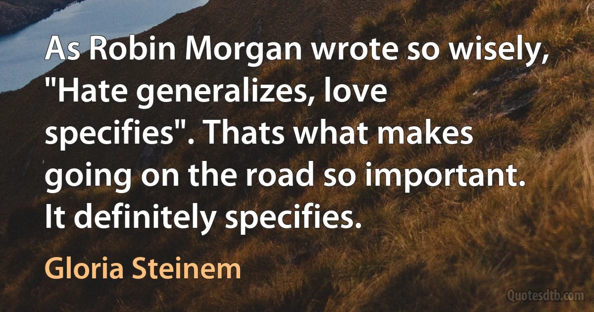 As Robin Morgan wrote so wisely, "Hate generalizes, love specifies". Thats what makes going on the road so important. It definitely specifies. (Gloria Steinem)