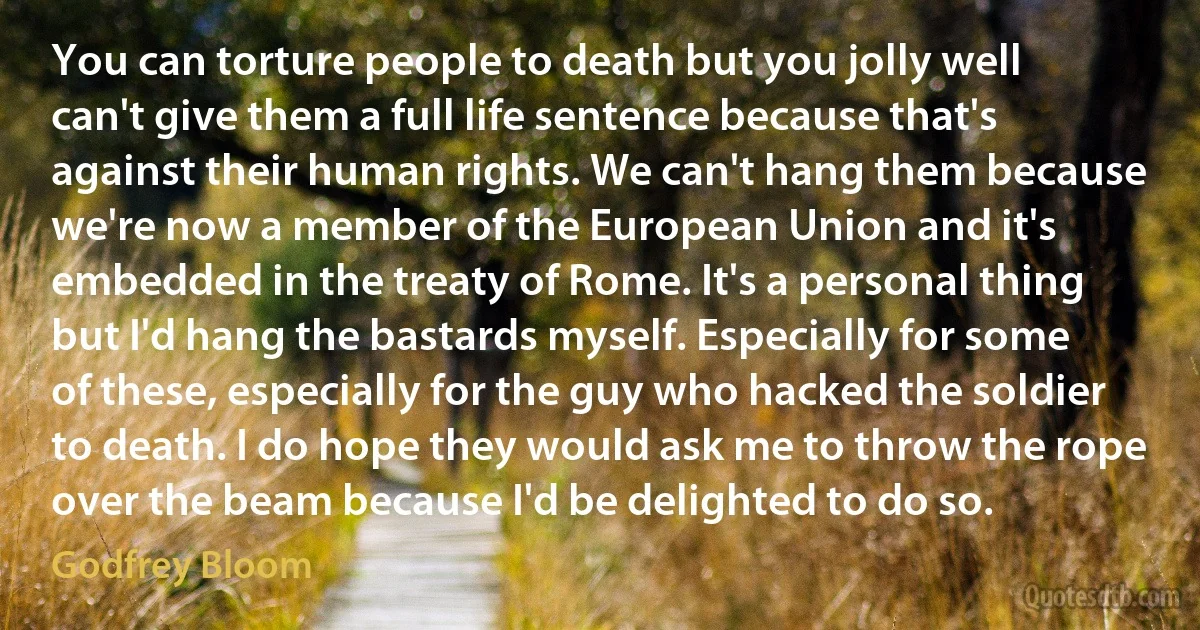 You can torture people to death but you jolly well can't give them a full life sentence because that's against their human rights. We can't hang them because we're now a member of the European Union and it's embedded in the treaty of Rome. It's a personal thing but I'd hang the bastards myself. Especially for some of these, especially for the guy who hacked the soldier to death. I do hope they would ask me to throw the rope over the beam because I'd be delighted to do so. (Godfrey Bloom)