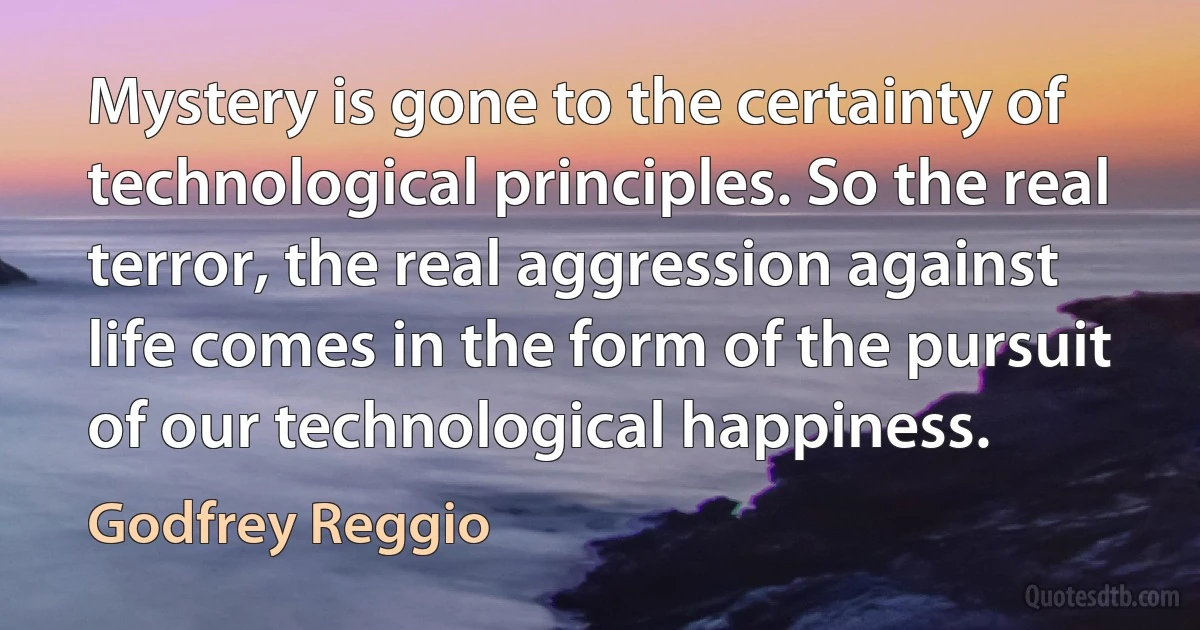 Mystery is gone to the certainty of technological principles. So the real terror, the real aggression against life comes in the form of the pursuit of our technological happiness. (Godfrey Reggio)