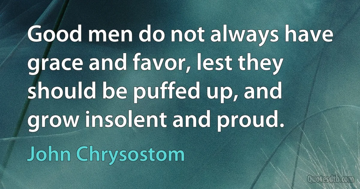Good men do not always have grace and favor, lest they should be puffed up, and grow insolent and proud. (John Chrysostom)