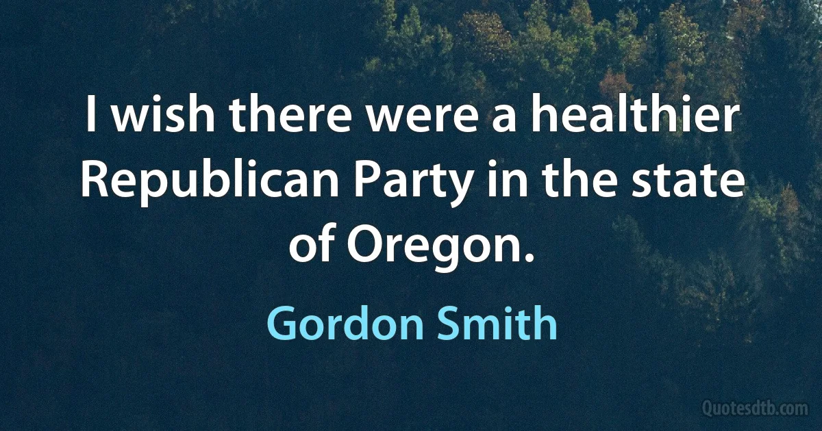 I wish there were a healthier Republican Party in the state of Oregon. (Gordon Smith)