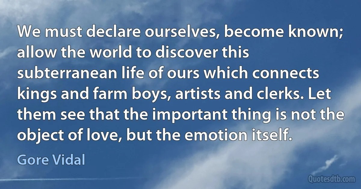 We must declare ourselves, become known; allow the world to discover this subterranean life of ours which connects kings and farm boys, artists and clerks. Let them see that the important thing is not the object of love, but the emotion itself. (Gore Vidal)