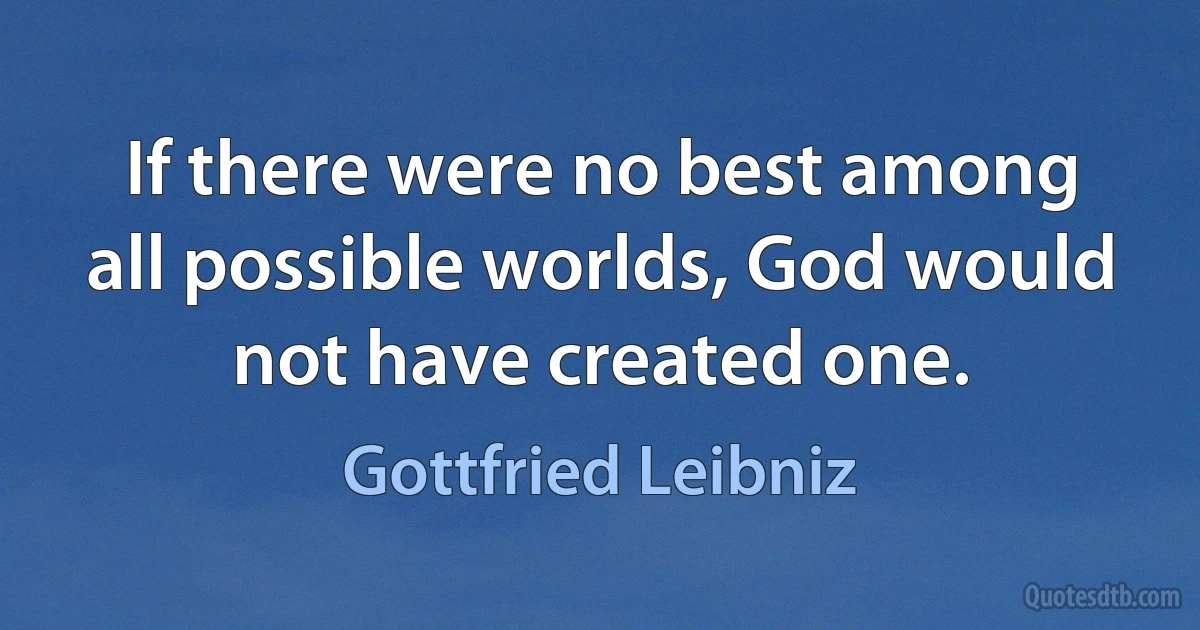 If there were no best among all possible worlds, God would not have created one. (Gottfried Leibniz)