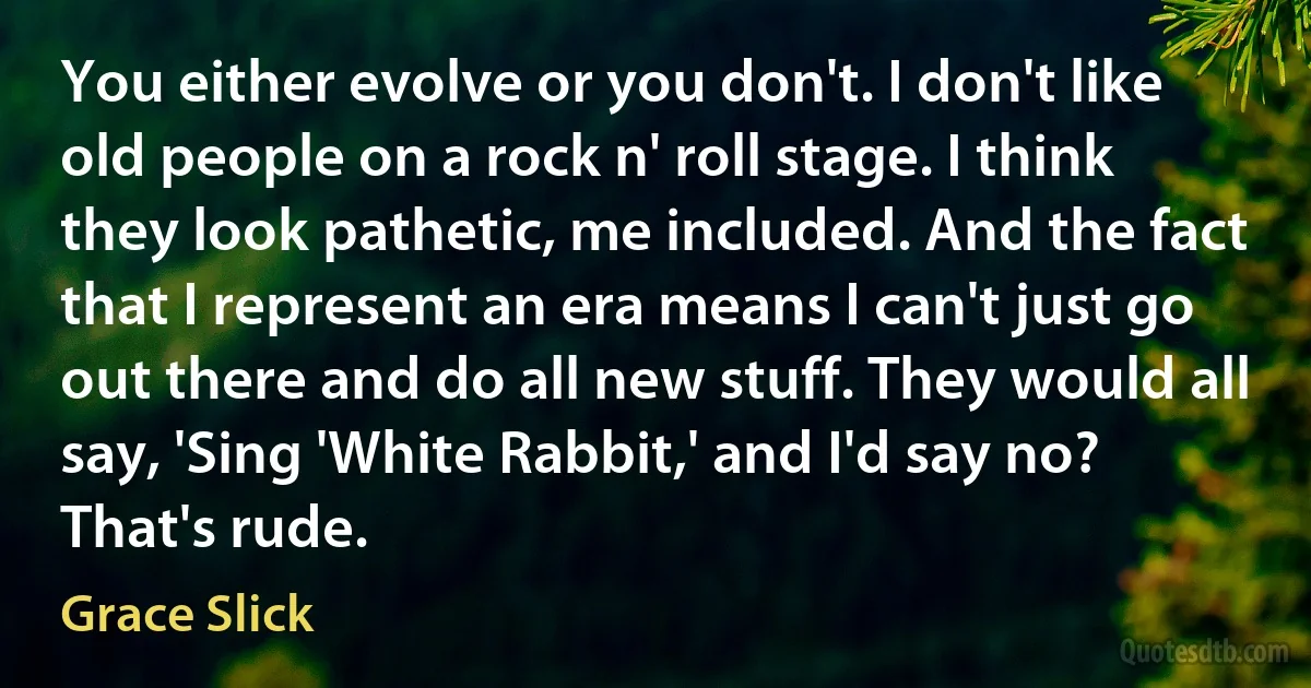 You either evolve or you don't. I don't like old people on a rock n' roll stage. I think they look pathetic, me included. And the fact that I represent an era means I can't just go out there and do all new stuff. They would all say, 'Sing 'White Rabbit,' and I'd say no? That's rude. (Grace Slick)