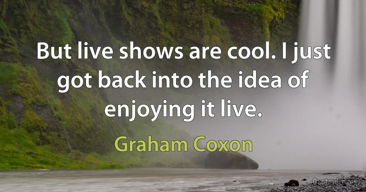 But live shows are cool. I just got back into the idea of enjoying it live. (Graham Coxon)