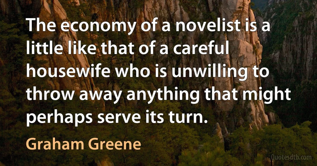 The economy of a novelist is a little like that of a careful housewife who is unwilling to throw away anything that might perhaps serve its turn. (Graham Greene)