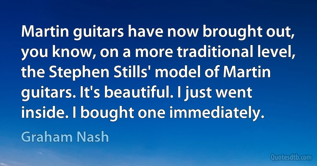 Martin guitars have now brought out, you know, on a more traditional level, the Stephen Stills' model of Martin guitars. It's beautiful. I just went inside. I bought one immediately. (Graham Nash)