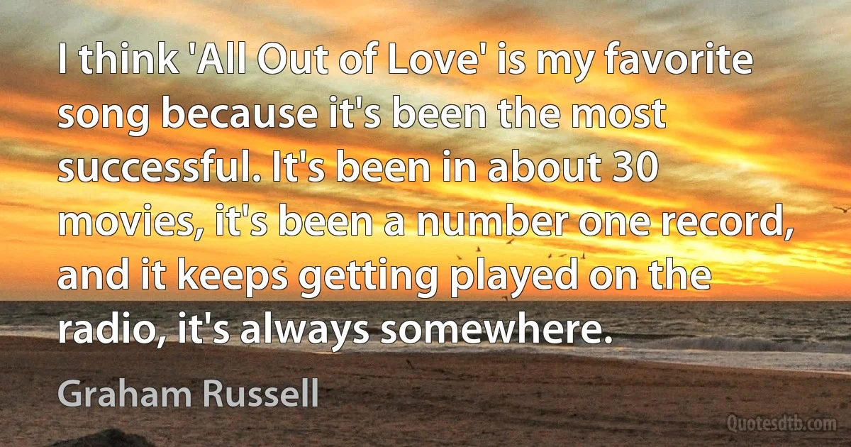 I think 'All Out of Love' is my favorite song because it's been the most successful. It's been in about 30 movies, it's been a number one record, and it keeps getting played on the radio, it's always somewhere. (Graham Russell)