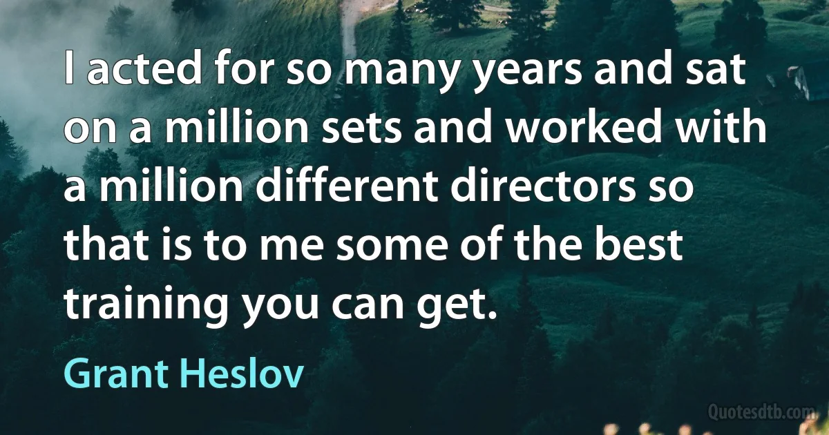 I acted for so many years and sat on a million sets and worked with a million different directors so that is to me some of the best training you can get. (Grant Heslov)