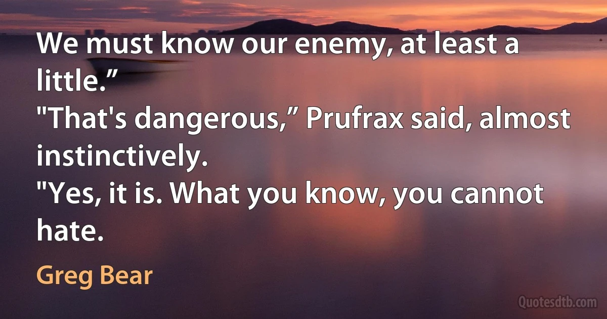 We must know our enemy, at least a little.”
"That's dangerous,” Prufrax said, almost instinctively.
"Yes, it is. What you know, you cannot hate. (Greg Bear)