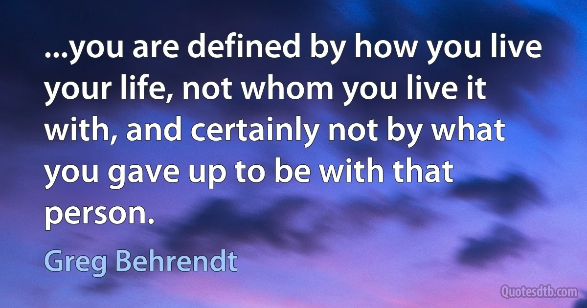 ...you are defined by how you live your life, not whom you live it with, and certainly not by what you gave up to be with that person. (Greg Behrendt)