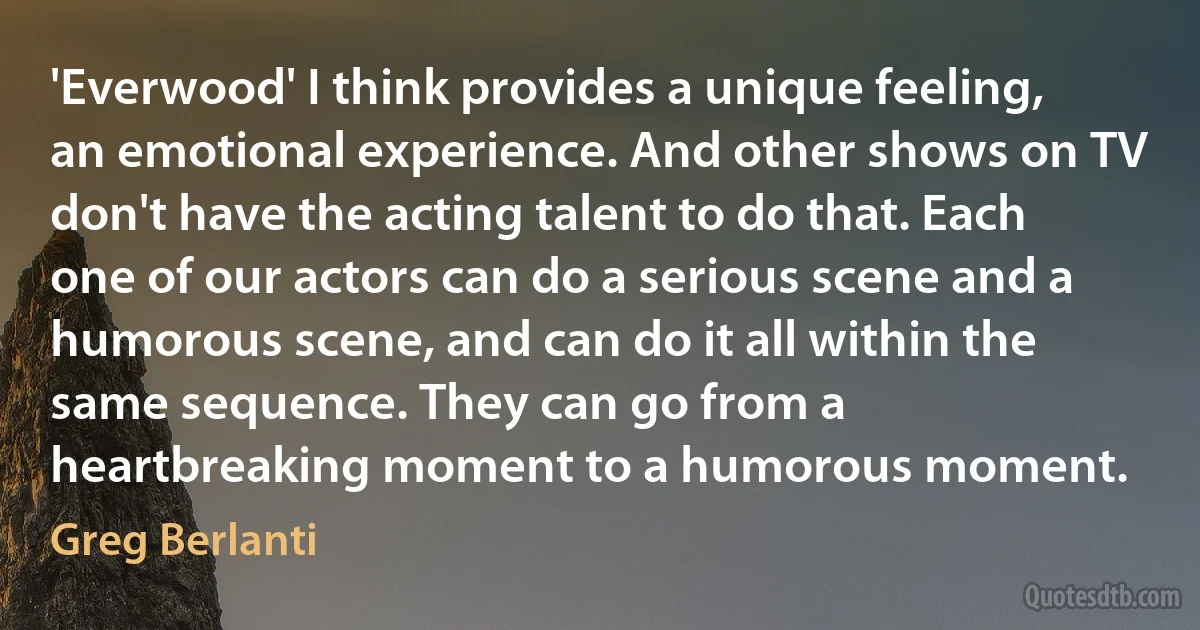 'Everwood' I think provides a unique feeling, an emotional experience. And other shows on TV don't have the acting talent to do that. Each one of our actors can do a serious scene and a humorous scene, and can do it all within the same sequence. They can go from a heartbreaking moment to a humorous moment. (Greg Berlanti)