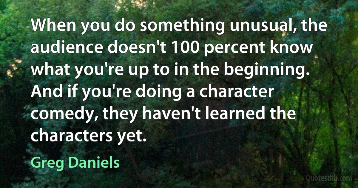 When you do something unusual, the audience doesn't 100 percent know what you're up to in the beginning. And if you're doing a character comedy, they haven't learned the characters yet. (Greg Daniels)