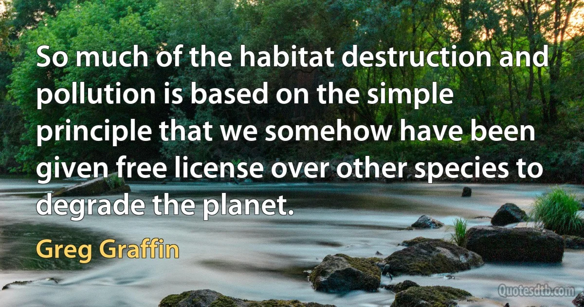 So much of the habitat destruction and pollution is based on the simple principle that we somehow have been given free license over other species to degrade the planet. (Greg Graffin)