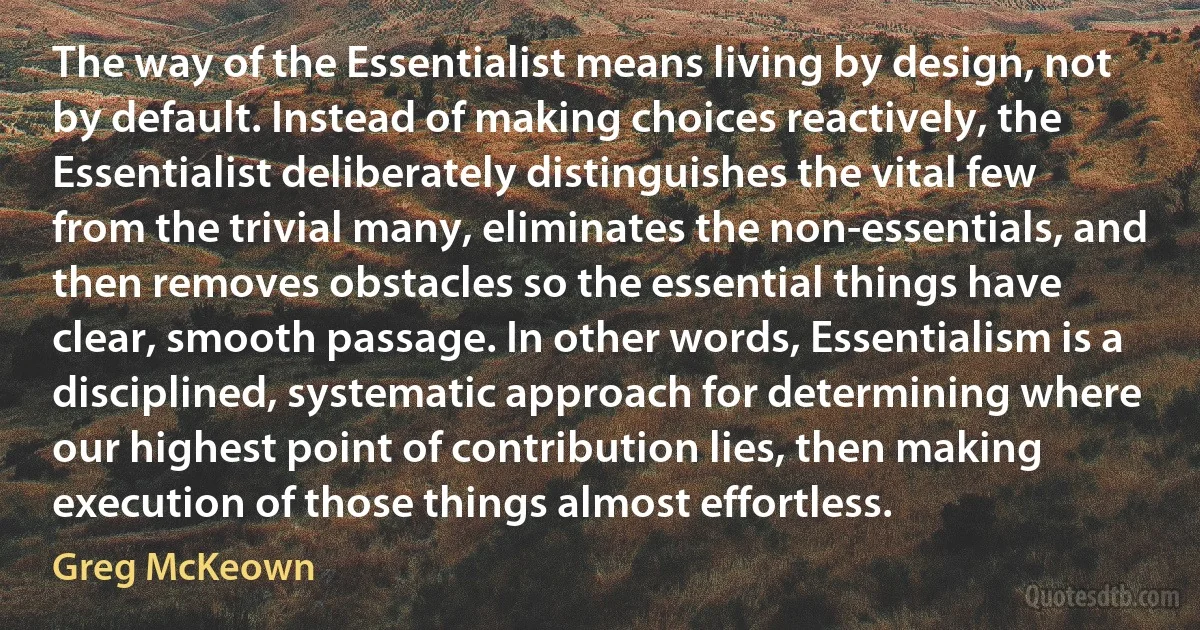 The way of the Essentialist means living by design, not by default. Instead of making choices reactively, the Essentialist deliberately distinguishes the vital few from the trivial many, eliminates the non-essentials, and then removes obstacles so the essential things have clear, smooth passage. In other words, Essentialism is a disciplined, systematic approach for determining where our highest point of contribution lies, then making execution of those things almost effortless. (Greg McKeown)