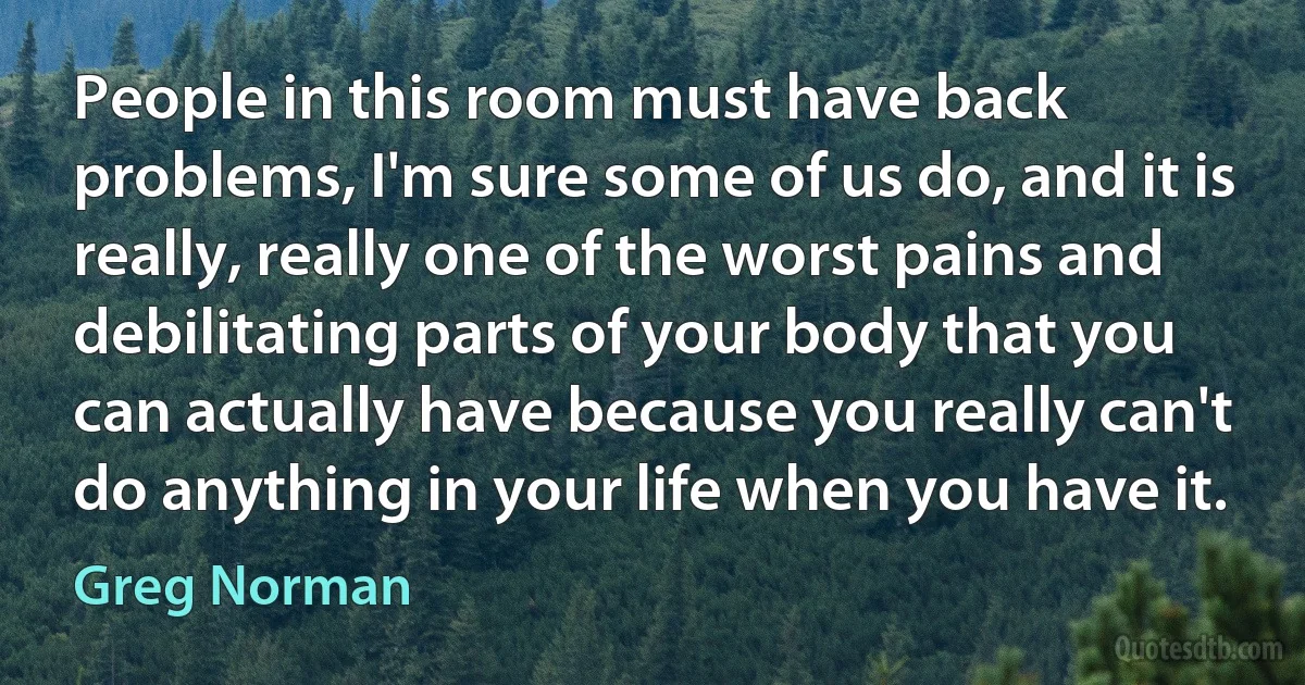 People in this room must have back problems, I'm sure some of us do, and it is really, really one of the worst pains and debilitating parts of your body that you can actually have because you really can't do anything in your life when you have it. (Greg Norman)