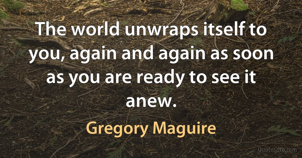 The world unwraps itself to you, again and again as soon as you are ready to see it anew. (Gregory Maguire)