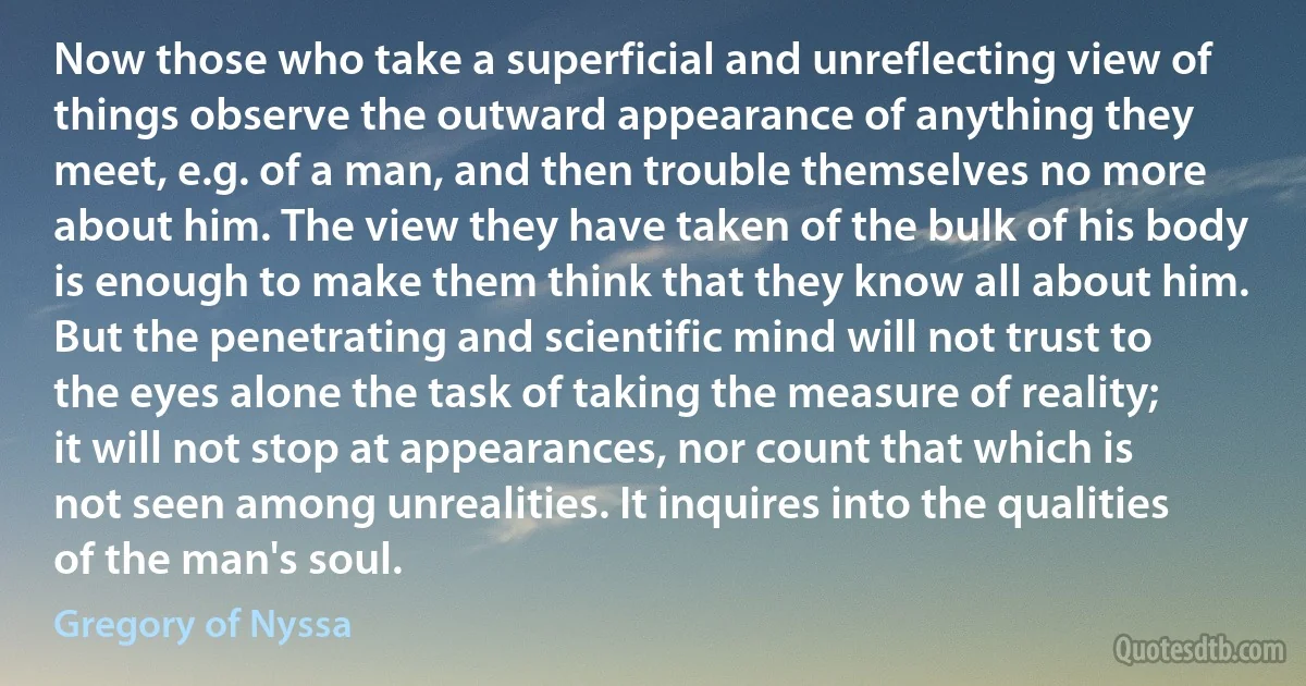 Now those who take a superficial and unreflecting view of things observe the outward appearance of anything they meet, e.g. of a man, and then trouble themselves no more about him. The view they have taken of the bulk of his body is enough to make them think that they know all about him. But the penetrating and scientific mind will not trust to the eyes alone the task of taking the measure of reality; it will not stop at appearances, nor count that which is not seen among unrealities. It inquires into the qualities of the man's soul. (Gregory of Nyssa)