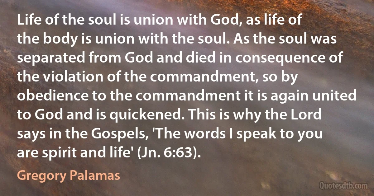 Life of the soul is union with God, as life of the body is union with the soul. As the soul was separated from God and died in consequence of the violation of the commandment, so by obedience to the commandment it is again united to God and is quickened. This is why the Lord says in the Gospels, 'The words I speak to you are spirit and life' (Jn. 6:63). (Gregory Palamas)