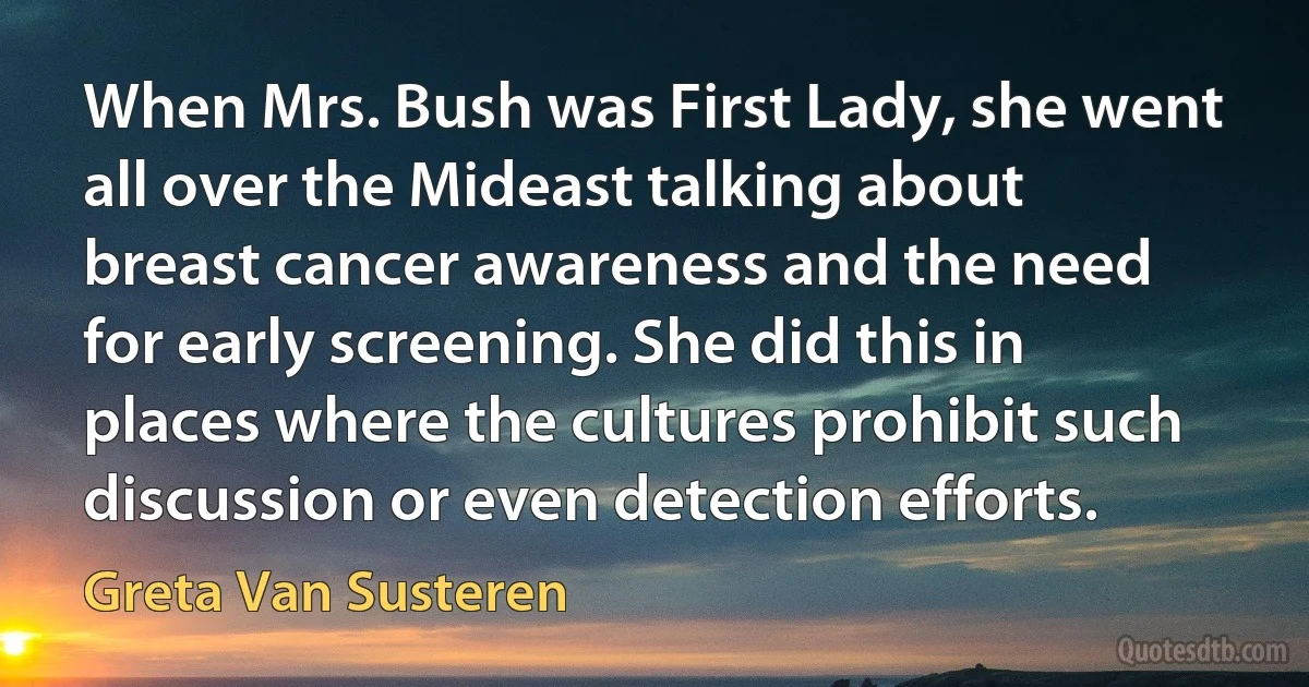 When Mrs. Bush was First Lady, she went all over the Mideast talking about breast cancer awareness and the need for early screening. She did this in places where the cultures prohibit such discussion or even detection efforts. (Greta Van Susteren)