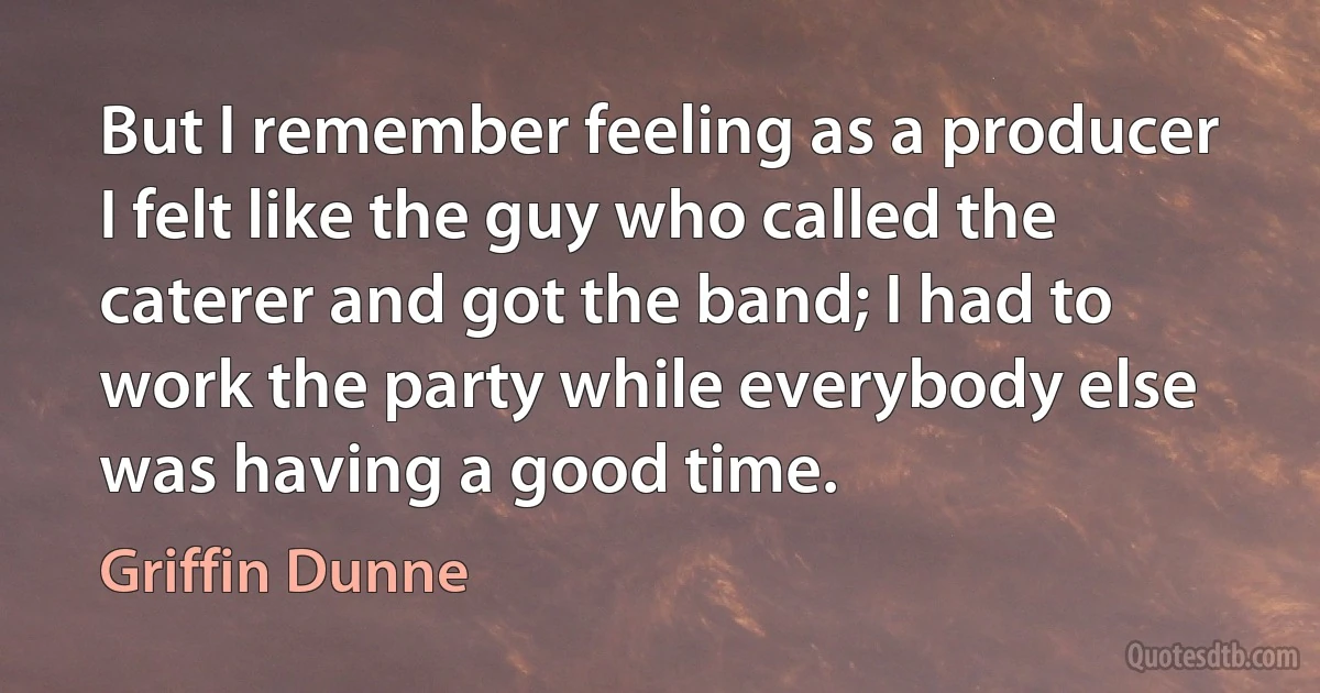 But I remember feeling as a producer I felt like the guy who called the caterer and got the band; I had to work the party while everybody else was having a good time. (Griffin Dunne)