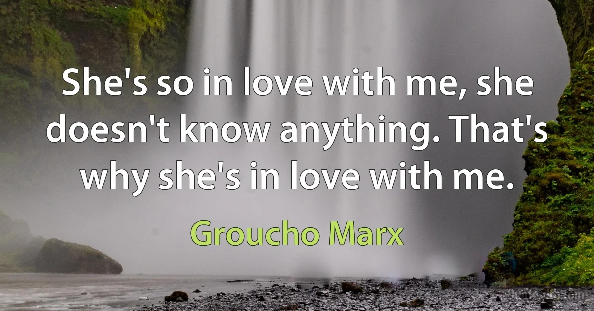 She's so in love with me, she doesn't know anything. That's why she's in love with me. (Groucho Marx)