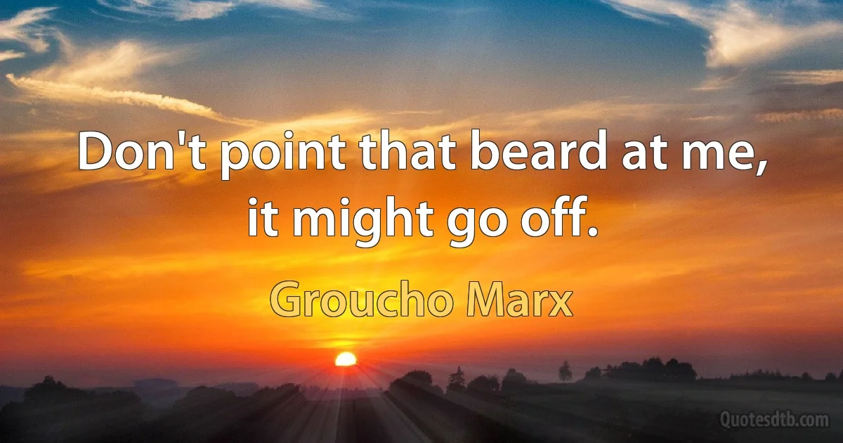 Don't point that beard at me, it might go off. (Groucho Marx)