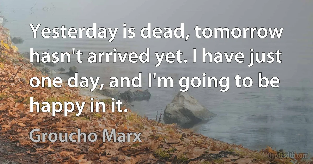 Yesterday is dead, tomorrow hasn't arrived yet. I have just one day, and I'm going to be happy in it. (Groucho Marx)