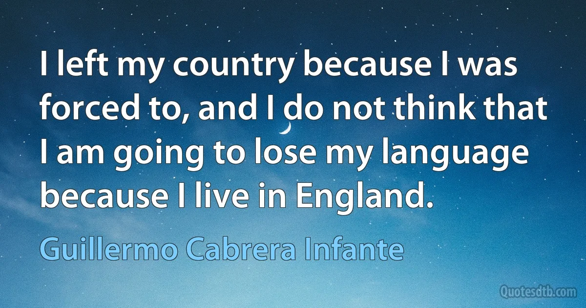 I left my country because I was forced to, and I do not think that I am going to lose my language because I live in England. (Guillermo Cabrera Infante)