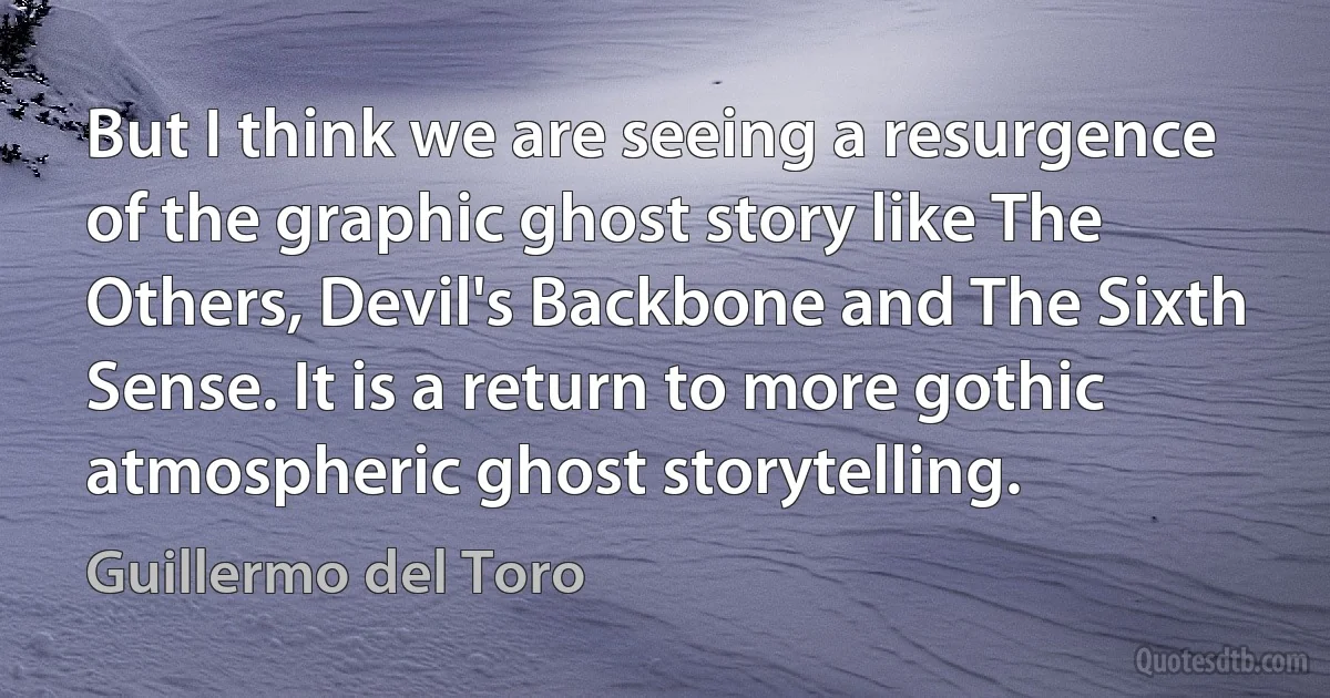 But I think we are seeing a resurgence of the graphic ghost story like The Others, Devil's Backbone and The Sixth Sense. It is a return to more gothic atmospheric ghost storytelling. (Guillermo del Toro)