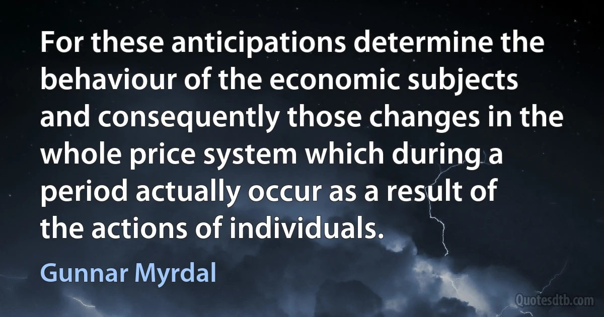 For these anticipations determine the behaviour of the economic subjects and consequently those changes in the whole price system which during a period actually occur as a result of the actions of individuals. (Gunnar Myrdal)